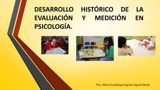 DESARROLLO HISTÓRICO DE LA
EVALUACIÓN Y MEDICIÓN EN
PSICOLOGÍA.
Psic. María Guadalupe AguilarAguila Dávila
 