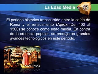 La Edad Media

El periodo histórico transcurrido entre la caída de
  Roma y el renacimiento (Aprox. Del 400 al
  1500) se conoce como edad media. En contra
  de la creencia popular, se produjeron grandes
  avances tecnológicos en éste período.
 