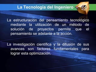 La Tecnología del Ingeniero


La estructuración del pensamiento tecnológico
  mediante la utilización de un método de
  solución de proyectos permite que el
  pensamiento se adelante a la acción.

La investigación científica y la difusión de sus
  avances son factores fundamentales para
  lograr esta optimización.
 