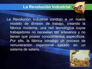 La Revolución Industrial


La Revolución Industrial condujo a un nuevo
  modelo de división de trabajo, creando la
  fábrica moderna, una red tecnológica cuyos
  trabajadores no necesitan ser artesanos y no
  tienen que poseer conocimientos específicos.
  Por ello, la fábrica introdujo un proceso de
  remuneración impersonal basado en un
  sistema de salario.
 