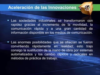 Aceleración de las Innovaciones

 Las sociedades industriales se transformaron con
  rapidez gracias al incremento de la movilidad, la
  comunicación rápida y a una gran cantidad de
  información disponible en los medios de comunicación.

 Las enormes posibilidades que se ofrecían se fueron
  convirtiendo rápidamente en realidad; esto trajo
  consigo la sustitución de la mano de obra por sistemas
  automatizados y los cambio rápidos y radicales en
  métodos de práctica de trabajo.
 
