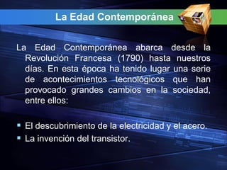 La Edad Contemporánea


La Edad Contemporánea abarca desde la
  Revolución Francesa (1790) hasta nuestros
  días. En esta época ha tenido lugar una serie
  de acontecimientos tecnológicos que han
  provocado grandes cambios en la sociedad,
  entre ellos:

 El descubrimiento de la electricidad y el acero.
 La invención del transistor.
 