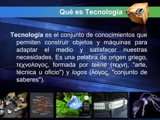 Qué es Tecnología


Tecnología es el conjunto de conocimientos que
  permiten construir objetos y máquinas para
  adaptar el medio y satisfacer nuestras
  necesidades. Es una palabra de origen griego,
  τεχνολογος, formada por tekne (τεχνη, "arte,
  técnica u oficio") y logos (λογος, "conjunto de
  saberes").
 