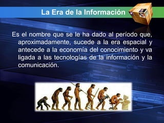 La Era de la Información


Es el nombre que se le ha dado al período que,
  aproximadamente, sucede a la era espacial y
  antecede a la economía del conocimiento y va
  ligada a las tecnologías de la información y la
  comunicación.
 