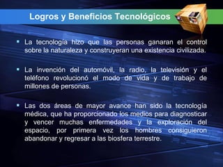 Logros y Beneficios Tecnológicos

 La tecnología hizo que las personas ganaran el control
  sobre la naturaleza y construyeran una existencia civilizada.

 La invención del automóvil, la radio, la televisión y el
  teléfono revolucionó el modo de vida y de trabajo de
  millones de personas.

 Las dos áreas de mayor avance han sido la tecnología
  médica, que ha proporcionado los medios para diagnosticar
  y vencer muchas enfermedades y la exploración del
  espacio, por primera vez los hombres consiguieron
  abandonar y regresar a las biosfera terrestre.
 