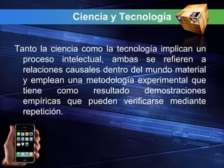 Ciencia y Tecnología


Tanto la ciencia como la tecnología implican un
  proceso intelectual, ambas se refieren a
  relaciones causales dentro del mundo material
  y emplean una metodología experimental que
  tiene    como     resultado    demostraciones
  empíricas que pueden verificarse mediante
  repetición.
 