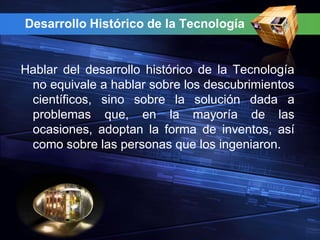 Desarrollo Histórico de la Tecnología


Hablar del desarrollo histórico de la Tecnología
 no equivale a hablar sobre los descubrimientos
 científicos, sino sobre la solución dada a
 problemas que, en la mayoría de las
 ocasiones, adoptan la forma de inventos, así
 como sobre las personas que los ingeniaron.
 