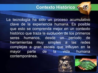 Contexto Histórico

La tecnología ha sido un proceso acumulativo
  clave de la experiencia humana. Es posible
  que esto se comprenda mejor en un contexto
  histórico que traza la evolución de los primeros
  seres humanos, desde un período de
  herramientas muy simples a las redes
  complejas a gran escala que influyen en la
  mayor      parte    de     la   vida     humana
  contemporánea.
 