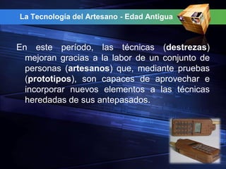 La Tecnología del Artesano - Edad Antigua



En este período, las técnicas (destrezas)
  mejoran gracias a la labor de un conjunto de
  personas (artesanos) que, mediante pruebas
  (prototipos), son capaces de aprovechar e
  incorporar nuevos elementos a las técnicas
  heredadas de sus antepasados.
 