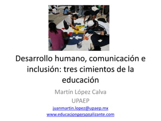 Desarrollo humano, comunicación e
inclusión: tres cimientos de la
educación
Martín López Calva
UPAEP
juanmartin.lopez@upaep.mx
www.educacionpersonalizante.com
Martín López Calva
 