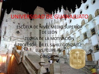 UNIVERSIDAD DE GUANAJUATO
 ESCUELA DE NIVEL MEDIO SUPERIOR
             DE LEÓN
     TEORÍA DE LA MOTIVACIÓN
 PROFESOR: DR.EL SAHILI GONZÁLEZ
          LUIS FELIPE ALI.
            DIRECTOR:
 