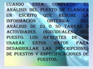 Cuando    esta    completo    el
análisis del puesto se elabora
un escrito que resume la
información     obtenida     del
análisis de 20 o 30 tareas o
actividades   individuales   del
puesto. Los gerentes de RH
usarán    estos    datos   para
desarrollar las descripciones
de puestos y especificaciones de
            puestos.
 
