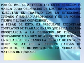 Por último, el artículo 134 en su fracción IV
marca como obligación de los trabajadores
"ejecutar el trabajo con la intensidad,
cuidado y esmero apropiados y en la forma,
tiempo y lugar convenidos".
A pesar de esto, es frecuente encontrar
contratos de trabajo en los que se da escasa
importancia a la definición de funciones,
ocupándose mas bien de aspectos que regulen
la relación, olvidando la esencia de esta; es
decir, se atiende a posibles causas de
conflicto, en detrimento de la verdadera
materia de trabajo.
 