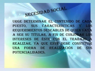 Urge determinar el contenido de cada
puesto, sus características y los
requerimientos deseables de quien vaya
a ser su titular, a fin de conjugar los
intereses de éste con el trabajo a
realizar, ya que este debe constituir
una forma de realización de sus
potencialidades.
 