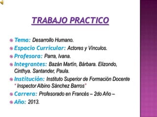  Tema: Desarrollo Humano.
 Espacio Curricular: Actores y Vínculos.
 Profesora: Parra, Ivana.
 Integrantes: Bazán Martín, Bárbara. Elizondo,
Cinthya. Santander, Paula.
 Institución: Instituto Superior de Formación Docente
“ Inspector Albino Sánchez Barros”
 Carrera: Profesorado en Francés – 2do Año –
 Año: 2013.
 