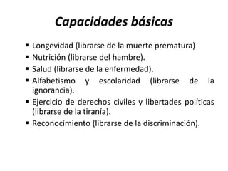 Capacidades básicas
 Longevidad (librarse de la muerte prematura)
 Nutrición (librarse del hambre).
 Salud (librarse de la enfermedad).
 Alfabetismo y escolaridad (librarse de la
ignorancia).
 Ejercicio de derechos civiles y libertades políticas
(librarse de la tiranía).
 Reconocimiento (librarse de la discriminación).
 