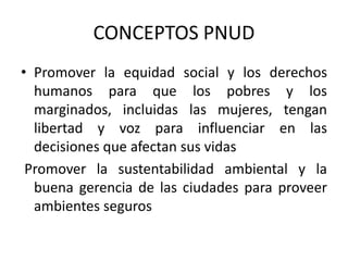 CONCEPTOS PNUD
• Promover la equidad social y los derechos
humanos para que los pobres y los
marginados, incluidas las mujeres, tengan
libertad y voz para influenciar en las
decisiones que afectan sus vidas
Promover la sustentabilidad ambiental y la
buena gerencia de las ciudades para proveer
ambientes seguros
 