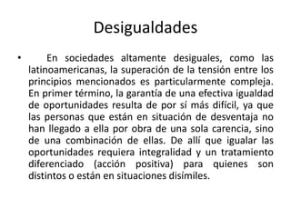 Desigualdades
• En sociedades altamente desiguales, como las
latinoamericanas, la superación de la tensión entre los
principios mencionados es particularmente compleja.
En primer término, la garantía de una efectiva igualdad
de oportunidades resulta de por sí más difícil, ya que
las personas que están en situación de desventaja no
han llegado a ella por obra de una sola carencia, sino
de una combinación de ellas. De allí que igualar las
oportunidades requiera integralidad y un tratamiento
diferenciado (acción positiva) para quienes son
distintos o están en situaciones disímiles.
 