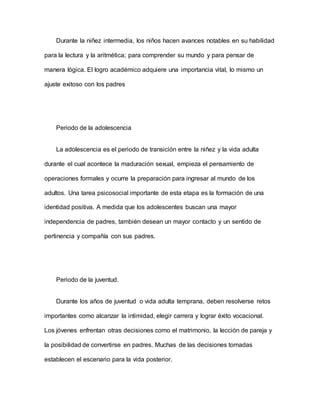 Durante la niñez intermedia, los niños hacen avances notables en su habilidad
para la lectura y la aritmética; para comprender su mundo y para pensar de
manera lógica. El logro académico adquiere una importancia vital, lo mismo un
ajuste exitoso con los padres
Periodo de la adolescencia
La adolescencia es el periodo de transición entre la niñez y la vida adulta
durante el cual acontece la maduración sexual, empieza el pensamiento de
operaciones formales y ocurre la preparación para ingresar al mundo de los
adultos. Una tarea psicosocial importante de esta etapa es la formación de una
identidad positiva. A medida que los adolescentes buscan una mayor
independencia de padres, también desean un mayor contacto y un sentido de
pertinencia y compañía con sus padres.
Periodo de la juventud.
Durante los años de juventud o vida adulta temprana, deben resolverse retos
importantes como alcanzar la intimidad, elegir carrera y lograr éxito vocacional.
Los jóvenes enfrentan otras decisiones como el matrimonio, la lección de pareja y
la posibilidad de convertirse en padres. Muchas de las decisiones tomadas
establecen el escenario para la vida posterior.
 