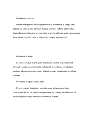 Periodo de la madurez.
Durante este periodo, mucha gente empieza a sentir que el tiempo se le
escapa. En esta edad las personas llegan a su mayor y último crecimiento o
desarrollo corporal humano, en esta etapa ya son lo suficientemente maduros para
tomar alguna decisión, como el matrimonio, los hijos, negocios, etc.
Periodo de la adultez
Es un periodo que mucha gente alcanza una máxima responsabilidad
personal y social, así como el éxito profesional, sin embargo, es necesario
ajustarse a los cambios corporales y a las situaciones emocionales, sociales y
laborales.
Periodo de la vejez o tercera edad
Es un momento de ajustes y particularmente a los cambios de las
capacidades físicas, las situaciones personales y sociales y las relaciones. Es
necesario prestar mayor atención al cuidado de su salud.
 