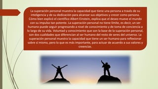La superación personal muestra la capacidad que tiene una persona a través de su
inteligencia y de su dedicación para alcanzar sus objetivos y crecer como persona.
Cómo bien explicó el científico Albert Einstein, explica que el deseo mueve el mundo
con su impulso tan potente. La superación personal no tiene límite, es decir, un ser
humano puede seguir progresando a nivel de conocimiento y de toma de conciencia a
lo largo de su vida. Voluntad y conocimiento que son la base de la superación personal,
son dos cualidades que diferencian al ser humano del resto de seres del universo. La
superación personal muestra la capacidad que tiene un ser humano para reflexionar
sobre sí mismo, pero lo que es más importante, para actuar de acuerdo a sus valores y
creencias.
 