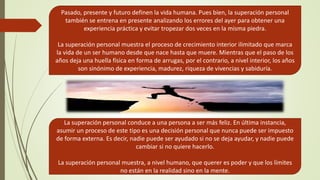 Pasado, presente y futuro definen la vida humana. Pues bien, la superación personal
también se entrena en presente analizando los errores del ayer para obtener una
experiencia práctica y evitar tropezar dos veces en la misma piedra.
La superación personal muestra el proceso de crecimiento interior ilimitado que marca
la vida de un ser humano desde que nace hasta que muere. Mientras que el paso de los
años deja una huella física en forma de arrugas, por el contrario, a nivel interior, los años
son sinónimo de experiencia, madurez, riqueza de vivencias y sabiduría.
La superación personal conduce a una persona a ser más feliz. En última instancia,
asumir un proceso de este tipo es una decisión personal que nunca puede ser impuesto
de forma externa. Es decir, nadie puede ser ayudado si no se deja ayudar, y nadie puede
cambiar si no quiere hacerlo.
La superación personal muestra, a nivel humano, que querer es poder y que los límites
no están en la realidad sino en la mente.
 