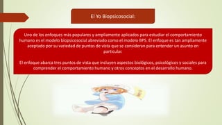 El Yo Biopsicosocial:
Uno de los enfoques más populares y ampliamente aplicados para estudiar el comportamiento
humano es el modelo biopsicosocial abreviado como el modelo BPS. El enfoque es tan ampliamente
aceptado por su variedad de puntos de vista que se consideran para entender un asunto en
particular.
El enfoque abarca tres puntos de vista que incluyen aspectos biológicos, psicológicos y sociales para
comprender el comportamiento humano y otros conceptos en el desarrollo humano.
 
