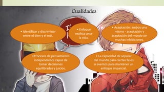• Enfoque
realista ante
la vida.
• Aceptación: ambos uno
mismo - aceptación y
aceptación del mundo sin
muchas inhibiciones.
• Identificar y discriminar
entre el bien y el mal.
•Procesos de pensamiento
independiente capaz de
tomar decisiones
equilibradas y juicios.
• La capacidad de separar
del mundo para ciertas fases
o eventos para mantener un
enfoque imparcial.
Cualidades
 