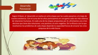 Desarrollo
Psicosocial:
Según Erikson, el desarrollo se realiza en ocho etapas por las cuales pasamos a lo largo de
nuestra existencia. Con el curso de los años participamos en una gama cada vez más extensa
de relaciones humanas. En cada una de las etapas propuestas por él, afrontamos una crisis
decisiva que tiene dos soluciones: una positiva y la otra negativa. De la eficacia con la que
resolvamos los problemas de cada etapa depende la capacidad futura de encarar las crisis
psíquicas de la vida futura.
 