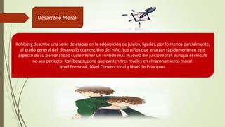 Desarrollo Moral:
Kohlberg describe una serie de etapas en la adquisición de juicios, ligadas, por lo menos parcialmente,
al grado general del desarrollo cognoscitivo del niño. Los niños que avanzan rápidamente en este
aspecto de su personalidad suelen tener un sentido más maduro del juicio moral, aunque el vínculo
no sea perfecto. Kohlberg supone que existen tres niveles en el razonamiento moral:
Nivel Premoral, Nivel Convencional y Nivel de Principios.
 