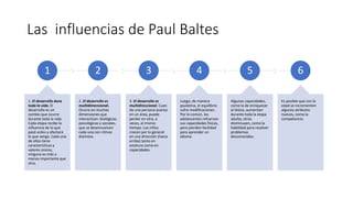 Las influencias de Paul Baltes
1
1. El desarrollo dura
toda la vida. El
desarrollo es un
cambio que ocurre
durante toda la vida.
Cada etapa recibe la
influencia de lo que
pasó antes y afectará
lo que venga. Cada una
de ellos tiene
características y
valores únicos;
ninguna es más o
menos importante que
otra.
2
2. El desarrollo es
multidimensional.
Ocurre en muchas
dimensiones que
interactúan: biológicas,
psicológicas y sociales,
que se desenvuelven
cada una con ritmos
distintos.
3
3. El desarrollo es
multidireccional. Cuan
do una persona avanza
en un área, puede
perder en otra, a
veces, al mismo
tiempo. Los niños
crecen por lo general
en una dirección (hacia
arriba) tanto en
estatura como en
capacidades.
4
Luego, de manera
paulatina, el equilibrio
sufre modificaciones.
Por lo común, los
adolescentes refuerzan
sus capacidades físicas,
pero pierden facilidad
para aprender un
idioma.
5
Algunas capacidades,
como la de enriquecer
el léxico, aumentan
durante toda la etapa
adulta; otras
disminuyen, como la
habilidad para resolver
problemas
desconocidos.
6
Es posible que con la
edad se incrementen
algunos atributos
nuevos, como la
competencia.
 