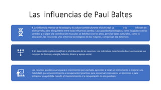 Las influencias de Paul Baltes
4. La influencia relativa de la biología y la cultura cambia durante el ciclo vital. La biología y la cultura influyen en
el desarrollo, pero el equilibrio entre estas influencias cambia. Las capacidades biológicas, como la agudeza de los
sentidos y el vigor y la coordinación muscular, se debilitan con los años, pero las bases culturales , como la
educación, las relaciones y los entornos tecnológicos de los mayores, compensan ese deterioro.
5. El desarrollo implica modificar la distribución de los recursos. Los individuos invierten de diversas maneras sus
recursos de tiempo, energía, talento, dinero y apoyo social.
Los recursos pueden usarse para el crecimiento (por ejemplo, aprender a tocar un instrumento o mejorar una
habilidad), para mantenimiento o recuperación (practicar para conservar o recuperar un dominio) o para
enfrentar una pérdida cuando el mantenimiento o la recuperación no son posibles.
 