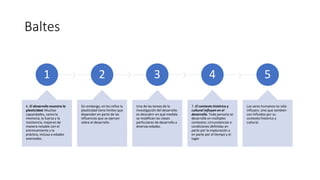 Baltes
1
6. El desarrollo muestra la
plasticidad. Muchas
capacidades, como la
memoria, la fuerza y la
resistencia, mejoran de
manera notable con el
entrenamiento y la
práctica, incluso a edades
avanzadas.
2
Sin embargo, en los niños la
plasticidad tiene límites que
dependen en parte de las
influencias que se ejercen
sobre el desarrollo.
3
Una de las tareas de la
investigación del desarrollo
es descubrir en qué medida
se modifican las clases
particulares de desarrollo a
diversas edades.
4
7. El contexto histórico y
cultural influyen en el
desarrollo. Toda persona se
desarrolla en múltiples
contextos: circunstancias o
condiciones definidas en
parte por la maduración y
en parte por el tiempo y el
lugar.
5
Los seres humanos no sólo
influyen, sino que también
son influidos por su
contexto histórico y
cultural.
 