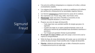 Sigmund
Freud
● Una serie de conflictos intrapsíquicos se originan en la niñez y afectan
eventualmente aladulto.
● Los orígenes de los problemas de conducta se establecen en la infancia
por satisfacción ofrustración de las necesidades impulsos básicos.
● Los factores intrapsíquicos proporcionan las causas de la conducta.
● Sus exponentes son: Freud, Jung, Adler, Ana Freud y otros.
● Psicosexual: según esta teoría el hombre se encuentra en una
constante búsqueda delplacer y evitar el dolor.
● Propone una serie de etapas del desarrollo:
o Cada etapa tiene una cantidad medible de energía que pasa a la
siguiente.
o Cuando una etapa no se supera satisfactoriamente causa es de
diferencias menoresde personalidad hasta desórdenes neuróticos o
psicóticos.
o Las 4 etapas pre-genitales forman la personalidad.
● El concepto de zonas eróticas: parte del cuerpo a través de la cual se
expresa la energíalibidinal.
● Sobre las bases de zonas determinadas del cuerpo, que se convierten en
centros de placersexual, Freud concibió estas 4 etapas del desarrollo.
● Fijación: inhibición del desarrollo que se debe a frustración excesiva
o complacenciaexcesiva en cada etapa.
 
