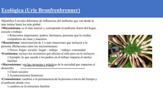 Ecológica (Urie Bronfrenbrenner)
•Identifica 5 niveles diferentes de influencias del ambiente que van desde lo
más íntimo hasta los más global.
•Microsistema: es el más interior y corresponde al ambiente diario del hogar,
escuela o trabajo.
1.Relaciones importantes: padres, hermanos, personas que lo cuidan,
compañeros de clase y maestros.
•Mesosistema: interconexión de 2 o más situaciones que incluyen a la
persona. (Relaciones entre los microsistemas).
1.Nexos: hogar- escuela / hogar – trabajo / trabajo- comunidad
•Exosistema: incluye los escenarios que afectan al niño pero no lo incluyen.
1.Ejemplo: lo que sucede a los padres en el trabajo impacta el núcleo
familiar.
•Macrosistema: son las creencias y prácticas de la sociedad que impactan el
desarrollo:
1.Clases sociales
2.Acontecimientos históricos
•Cronosistema: cambios o la permanencia de la persona a través del tiempo y
el ambiente donde vive.
1.cambios en la estructura familiar
cambios de residencia o trabajo
 
