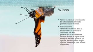 Wilson
• Reconoce preservar sólo una parte
del hábitat de una especie no
garantiza su conservación.
• Popularizarizó el
término biodiversidad. Este lo
definía como “la totalidad de
variaciones con base
genética que se encuentran en
todos los niveles de organización
biológica, desde los genes de las
especies, pasando por las propias
especies, hasta llegar a los mismos
ecosistemas”.
 