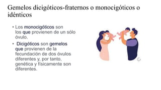 Gemelos dicigóticos-fraternos o monocigóticos o
idénticos
• Los monocigóticos son
los que provienen de un sólo
óvulo.
• Dicigóticos son gemelos
que provienen de la
fecundación de dos óvulos
diferentes y, por tanto,
genética y físicamente son
diferentes.
 