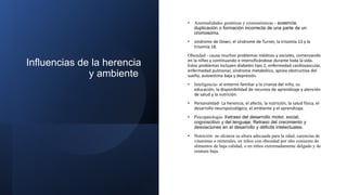 Influencias de la herencia
y ambiente
• Anormalidades genéticas y cromosómicas - ausencia,
duplicación o formación incorrecta de una parte de un
cromosoma.
• síndrome de Down, el síndrome de Turner, la trisomía 13 y la
trisomía 18.
Obesidad - causa muchos problemas médicos y sociales, comenzando
en la niñez y continuando e intensificándose durante toda la vida.
Estos problemas incluyen diabetes tipo 2, enfermedad cardiovascular,
enfermedad pulmonar, síndrome metabólico, apnea obstructiva del
sueño, autoestima baja y depresión.
• Inteligencia- el entorno familiar y la crianza del niño, su
educación, la disponibilidad de recursos de aprendizaje y atención
de salud y la nutrición.
• Personalidad- La herencia, el afecto, la nutrición, la salud física, el
desarrollo neuropsicológico, el ambiente y el aprendizaje.
• Psicopatologia- Retraso del desarrollo motor, social,
cognoscitivo y del lenguaje; Retraso del crecimiento y
desviaciones en el desarrollo y déficits intelectuales.
• Nutrición: no alcanza su altura adecuada para la edad, carencias de
vitaminas o minerales, en niños con obesidad por alto consumo de
alimentos de baja calidad, o en niños extremadamente delgado y de
estatura baja.
 