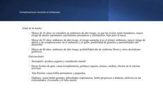 Complicaciones durante el embarazo
Edad de la madre
- Menos de 16 años: se considera un embarazo de alto riesgo, ya que los óvulos están inmaduros, mayor
riesgo de aborto espontaneo, nacimientos prematuros y natimuertos, bajo peso al nacer.
- Mayor de 35 años: embarazo de alto riesgo, el riesgo aumenta si es el primer embarazo, mayor riesgo de
aborto y de complicaciones en el embarazo y el parto, posibilidad de gemelos y anormalidades del
desarrollo.
- Mayor de 40 años: embarazo de alto riesgo, probabilidad alta de síndrome Down y otros desórdenes
genéticos.
Enfermedades
- Sarampión: produce ceguera y retardación mental
- Heces fecales de gato: causa toxoplasmosis, produce ceguera, retraso, sordera, efectos en el sistema
nervioso
- Alta Presión: causa bebés prematuros y pequeños.
- Diabetes: causa bebés grandes, dificultades respiratorias, bebés propensos a diabetes, defectos en las
extremidades, el corazón y el tubo neural.
 