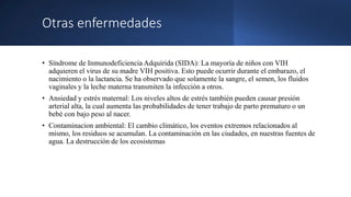 Otras enfermedades
• Síndrome de Inmunodeficiencia Adquirida (SIDA): La mayoría de niños con VIH
adquieren el virus de su madre VIH positiva. Esto puede ocurrir durante el embarazo, el
nacimiento o la lactancia. Se ha observado que solamente la sangre, el semen, los fluidos
vaginales y la leche materna transmiten la infección a otros.
• Ansiedad y estrés maternal: Los niveles altos de estrés también pueden causar presión
arterial alta, la cual aumenta las probabilidades de tener trabajo de parto prematuro o un
bebé con bajo peso al nacer.
• Contaminacion ambiental: El cambio climático, los eventos extremos relacionados al
mismo, los residuos se acumulan. La contaminación en las ciudades, en nuestras fuentes de
agua. La destrucción de los ecosistemas
 