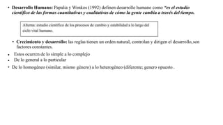 • Desarrollo Humano: Papalia y Wenkos (1992) definen desarrollo humano como “es el estudio
científico de las formas cuantitativas y cualitativas de cómo la gente cambia a través del tiempo.
• Crecimiento y desarrollo: las reglas tienen un orden natural, controlan y dirigen el desarrollo,son
factores constantes.
● Estos ocurren de lo simple a lo complejo
● De lo general a lo particular
• De lo homogéneo (similar, mismo género) a lo heterogéneo (diferente; genero opuesto .
 