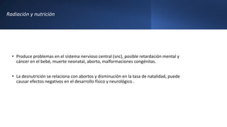 Radiación y nutrición
• Produce problemas en el sistema nervioso central (snc), posible retardación mental y
cáncer en el bebé, muerte neonatal, aborto, malformaciones congénitas.
• La desnutrición se relaciona con abortos y disminución en la tasa de natalidad, puede
causar efectos negativos en el desarrollo físico y neurológico .
 