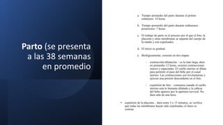 Parto (se presenta
a las 38 semanas
en promedio
a. Tiempo promedio del parto durante el primer
embarazo: 14 horas
b. Tiempo promedio del parto durante embarazos
posteriores: 7 horas
c. El trabajo de parto es el proceso por el que el feto, la
placenta y otras membranas se separan del cuerpo de
la madre y son expulsados.
d. El inicio es gradual.
e. Biológicamente, consiste en tres etapas:
- contracción-dilatación – es la más larga, dura
en promedio 12 horas, ocurren contracciones
suaves y espaciadas. El cuello uterino se dilata
para permitir el paso del bebe por el canal
uterino. Las contracciones son involuntarias y
ejercen una presión descendente en el feto.
- expulsión de feto – comienza cuando el cuello
uterino esta lo bastante dilatado y la cabeza
del bebe aparece por la apertura cervical. No
dura más de una hora.
• expulsión de la placenta – dura entre 5 y 15 minutos, se verifica
que todas las membranas hayan sido expulsadas, el útero se
contrae
 