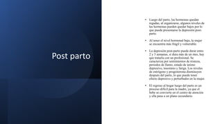 Post parto
• Luego del parto, las hormonas quedan
regadas, al organizarse, algunos niveles de
las hormonas pueden quedar bajos por lo
que puede presentarse la depresión post-
parto.
• Al tener el nivel hormonal bajo, la mujer
se encuentra más frágil y vulnerable.
• La depresión post-parto puede durar entre
2 y 3 semanas, si dura más de un mes, hay
que tratarla con un profesional. Se
caracteriza por sentimientos de tristeza,
periodos de llanto, estado de ánimo
depresivo, insomnio y fatiga. Los niveles
de estrógeno y progesterona disminuyen
después del parto, lo que puede tener
efecto depresivo y perturbador en la mujer.
• El regreso al hogar luego del parto es un
proceso difícil para la madre, ya que el
bebe se convierte en el centro de atención
y ella pasa a un plano secundario.
 