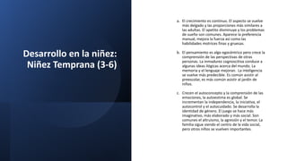Desarrollo en la niñez:
Niñez Temprana (3-6)
a. El crecimiento es continuo. El aspecto se vuelve
más delgado y las proporciones más similares a
las adultas. El apetito disminuye y los problemas
de sueño son comunes. Aparece la preferencia
manual, mejora la fuerza así como las
habilidades motrices finas y gruesas.
b. El pensamiento es algo egocéntrico pero crece la
comprensión de las perspectivas de otras
personas. La inmadurez cognoscitiva conduce a
algunas ideas ilógicas acerca del mundo. La
memoria y el lenguaje mejoran. La inteligencia
se vuelve más predecible. Es común asistir al
preescolar, es más común asistir al jardín de
niños.
c. Crecen el autoconcepto y la comprensión de las
emociones, la autoestima es global. Se
incrementan la independencia, la iniciativa, el
autocontrol y el autocuidado. Se desarrolla la
identidad de género. El juego se hace más
imaginativo, más elaborado y más social. Son
comunes el altruismo, la agresión y el temor. La
familia sigue siendo el centro de la vida social,
pero otros niños se vuelven importantes.
 
