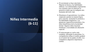 Niñez Intermedia
(6-11)
a. El crecimiento se hace más lento.
Mejoran la fuerza y las habilidades
atléticas. Las enfermedades respiratorias
son comunes, pero la salud por lo
general es mejor que en cualquier otro
momento del ciclo vital.
b. Disminuye el egocentrismo. Los niños
empiezan a pensar en manera lógica
pero concreta. Aumentan la memoria y
las habilidades lingüísticas. Las
ganancias cognoscitivas permiten a los
niños beneficiarse de la escolaridad
formal. Algunos niños muestran
fortalezas y necesidades de educación
especial.
c. El autoconcepto se vuelve más
complejo, afectando la autoestima. La
corregulación refleja el cambio gradual
en el control de los padres al niño. Los
compañeros adquieren importancia
central.
 