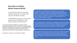 Desarrollo en la Adultez
Adultez Temprana (20-40)
La condición física llega a su cima, luego
disminuye ligeramente. Las elecciones del
estilo de vida influyen en la salud.
Las habilidades cognoscitivas y el juicio moral
adquieren mayor complejidad. Se toman
decisiones educativas y profesionales.
Los rasgos de la personalidad y los estilos se hacen
relativamente estables, pero los cambios en la personalidad
pueden ser influidos por las etapas y los acontecimientos de
la vida. Se toman decisiones acerca de las relaciones
íntimas y de los estilos de vida personales. La mayoría de
las personas se casan y se convierten en padres.
Hay que definir la identidad y el compromiso con la sociedad.
Establecer una familia, trabajar, ser agentes socializadores de otros
jóvenes. Se estabiliza el ego. Hay una ampliación de las relaciones
interpersonales. Se establece el estilo de vida, va a depender de cómo
vaya el trabajo, los hijos y el matrimonio. Se debe establecer un
balance entre el trabajo y el placer.
Hay que establecer un compromiso, se espera que se case, la clave para
un matrimonio exitoso es el compromiso. El 50% de los matrimonios se
ha divorciado en o antes de los 7, debido a problemas económicos,
falta de comunicación, madurez emocional o causas religiosas.
Puede darse el nacimiento de un hijo – puede ser un evento estresante,
puede disminuir la satisfacción matrimonial, el padre puede sentir
celos del bebe, el proceso de crianza crea ansiedad, se afecta la vida
sexual de la pareja. Si se sobrevive los primeros meses, el matrimonio
se une.
 