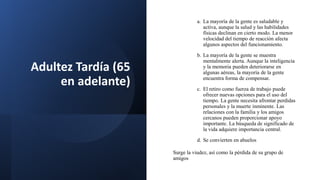 Adultez Tardía (65
en adelante)
a. La mayoría de la gente es saludable y
activa, aunque la salud y las habilidades
físicas declinan en cierto modo. La menor
velocidad del tiempo de reacción afecta
algunos aspectos del funcionamiento.
b. La mayoría de la gente se muestra
mentalmente alerta. Aunque la inteligencia
y la memoria pueden deteriorarse en
algunas aéreas, la mayoría de la gente
encuentra forma de compensar.
c. El retiro como fuerza de trabajo puede
ofrecer nuevas opciones para el uso del
tiempo. La gente necesita afrontar perdidas
personales y la muerte inminente. Las
relaciones con la familia y los amigos
cercanos pueden proporcionar apoyo
importante. La búsqueda de significado de
la vida adquiere importancia central.
d. Se convierten en abuelos
Surge la viudez, así como la pérdida de su grupo de
amigos
 