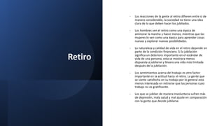 Retiro
- Las reacciones de la gente al retiro difieren entre si de
manera considerable, la sociedad no tiene una idea
clara de lo que deben hacer los jubilados.
- Los hombres ven el retiro como una época de
aminorar la marcha y hacer menos, mientras que las
mujeres lo ven como una época para aprender cosas
nuevas y explorar nuevas posibilidades.
- La naturaleza y calidad de vida en el retiro depende en
parte de la condición financiera. Si la jubilación
significa un deterioro importante en el estándar de
vida de una persona, esta se mostrara menos
dispuesta a jubilarse y llevara una vida más limitada
después de la jubilación.
- Los sentimientos acerca del trabajo es otro factor
importante en la actitud hacia el retiro. La gente que
se siente satisfecha en su trabajo por lo general esta
menos interesada en retirarse que las personas cuyo
trabajo no es gratificante.
- Los que se jubilan de manera involuntaria sufren más
de depresión, mala salud y mal ajuste en comparación
con la gente que decide jubilarse.
 