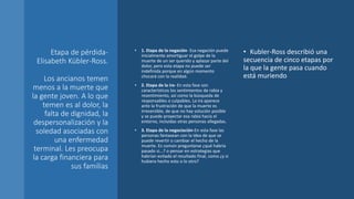 Etapa de pérdida-
Elisabeth Kübler-Ross.
Los ancianos temen
menos a la muerte que
la gente joven. A lo que
temen es al dolor, la
falta de dignidad, la
despersonalización y la
soledad asociadas con
una enfermedad
terminal. Les preocupa
la carga financiera para
sus familias
• 1. Etapa de la negación- Esa negación puede
inicialmente amortiguar el golpe de la
muerte de un ser querido y aplazar parte del
dolor, pero esta etapa no puede ser
indefinida porque en algún momento
chocará con la realidad.
• 2. Etapa de la ira- En esta fase son
característicos los sentimientos de rabia y
resentimiento, así como la búsqueda de
responsables o culpables. La ira aparece
ante la frustración de que la muerte es
irreversible, de que no hay solución posible
y se puede proyectar esa rabia hacia el
entorno, incluidas otras personas allegadas.
• 3. Etapa de la negociación-En esta fase las
personas fantasean con la idea de que se
puede revertir o cambiar el hecho de la
muerte. Es común preguntarse ¿qué habría
pasado si...? o pensar en estrategias que
habrían evitado el resultado final, como ¿y si
hubiera hecho esto o lo otro?
• Kubler-Ross describió una
secuencia de cinco etapas por
la que la gente pasa cuando
está muriendo
 